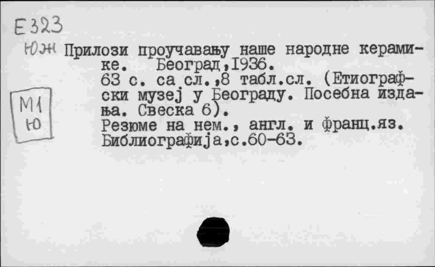 ﻿bCW Прилози проучаваау наше народне керамике. Београд,1936.
63 с. са сл.,8 табл.сл. (Етиограф-ски музез у Београду. Посебна издала. Свеска 6).
Резюме на нем.» англ, и франц.яз. Библиографии а,с.60-63.